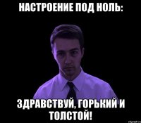 настроение под ноль: здравствуй, горький и толстой!