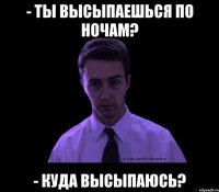 - ты высыпаешься по ночам? - куда высыпаюсь?