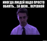 иногда людей надо просто обнять... за шею... веревкой 