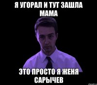 я угорал и тут зашла мама это просто я женя сарычев