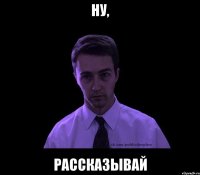 ну, рассказывай