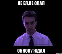 не ел,не спал обнову ждал