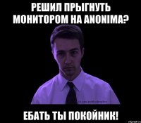 решил прыгнуть монитором на anonima? ебать ты покойник!