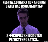 ребята до каких пор аноним будет нас взламывать? я физически вспотел регистрироватся...