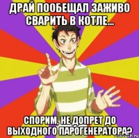 драй пообещал заживо сварить в котле... спорим, не допрет до выходного парогенератора?