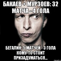 бакаев + мурзоев: 32 матча - 4 гола бегалин: 5 матчей - 3 гола кому-то стоит призадуматься...