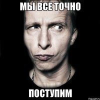 мы все точно поступим