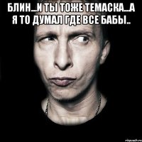 блин...и ты тоже темаска...а я то думал где все бабы.. 