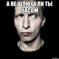 а не шлюха ли ты часом 