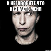 и неговорите что незнаете меня 