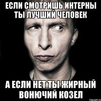 если смотришь интерны ты лучший человек а если нет ты жирный вонючий козел