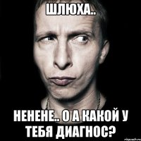 шлюха.. ненене.. о а какой у тебя диагнос?