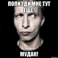 попизди мне тут еще! мудак!