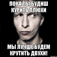 пока ты будиш курить плюхи мы лучше будем крутить двухи!