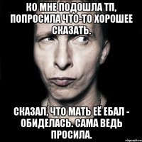 ко мне подошла тп, попросила что-то хорошее сказать. сказал, что мать её ебал - обиделась. сама ведь просила.