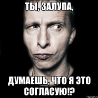 ты, залупа, думаешь, что я это согласую!?