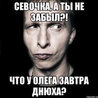 севочка, а ты не забыл?! что у олега завтра днюха?