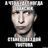 а что будет когда idanchik станет звездой youtuba