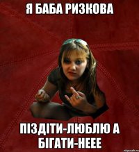 я баба ризкова піздіти-люблю а бігати-неее