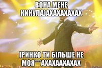 вона мене кинула)ахахахахах іринко ти більше не моя***ахахаахахах