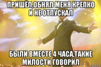 пришёл,обнял меня крепко и не отпускал были вместе 4 часа,такие милости говорил