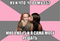 ну и что, что ему 35? мне уже 15 и я сама могу решать