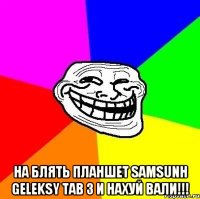  на блять планшет samsunh geleksy tab 3 и нахуй вали!!!