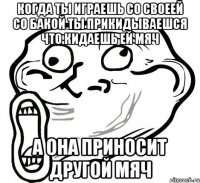 когда ты играешь со своеей со бакой ты прикидываешся что кидаешь ей мяч а она приносит другой мяч