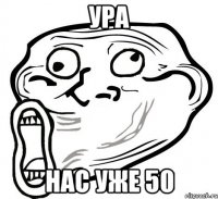 ура нас уже 50