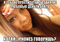 я тебе не проститутка за занятие любовью деньги брать хотяя...iphone5 говоришь?