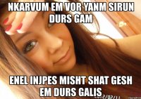 nkarvum em vor yanm sirun durs gam enel injpes misht shat gesh em durs galis