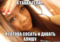 я такая тела.... я готова сосать и давать алишу