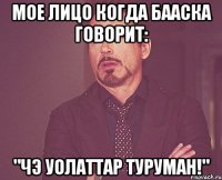 мое лицо когда бааска говорит: "чэ уолаттар туруман!"