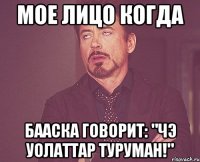 мое лицо когда бааска говорит: "чэ уолаттар туруман!"