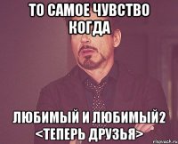 то самое чувство когда любимый и любимый2 <теперь друзья>