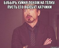 бубырь хуйня.похож на тёлку, пусть его выебут хатчики 