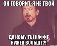 он говорит-я не твой да кому ты нафиг нужен вообще?!