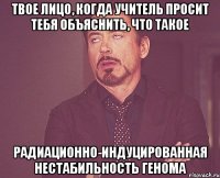 твое лицо, когда учитель просит тебя объяснить, что такое радиационно-индуцированная нестабильность генома