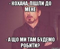 - кохана, пішли до мене - а що ми там будемо робити?