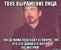 твое выражение лица когда мама подходит и говорит "ой кто это давай его фотки посмотрим"