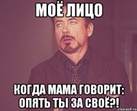 моё лицо когда мама говорит: опять ты за своё?!