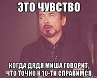 это чувство когда дядя миша говорит, что точно к 10-ти справимся