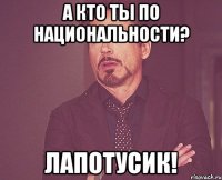 а кто ты по национальности? лапотусик!