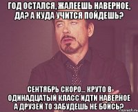 год остался, жалеешь наверное, да? а куда учится пойдешь? сентябрь скоро... круто в одинадцатый класс идти наверное а друзей то забудешь не бойсь?