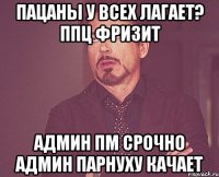 пацаны у всех лагает? ппц фризит админ пм срочно админ парнуху качает