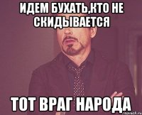 идем бухать,кто не скидывается тот враг народа