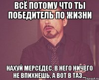 всё потому что ты победитель по жизни нахуй мерседес, в него ничего не впихнешь, а вот в таз...