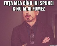 faţa mea cînd ini spunei k nu m-ai fumez 