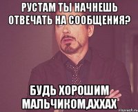 рустам ты начнешь отвечать на сообщения? будь хорошим мальчиком,аххах