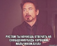  рустам ты начнешь отвечать на сообщения?будь хорошим мальчиком,аххах.